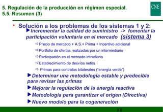 5. Regulación de la producción en régimen especial. 
5.5. Resumen (3) 
• Solución a los problemas de los sistemas 1 y 2: 
Incrementar la calidad de suministro - fomentar la 
participación voluntaria en el mercado (sistema 3) 
Precio de mercado + A.S.+ Prima + Incentivo adicional 
Portfolio de ofertas realizadas por un intermediario 
Participación en el mercado intradiario 
Establecimiento de desvíos netos 
 Primas para contratos bilaterales (“energía verde”) 
Determinar una metodología estable y predecible 
para revisar las primas 
Mejorar la regulación de la energía reactiva 
Metodología para garantizar el origen (Directiva) 
Nuevo modelo para la cogeneración 
88 
 