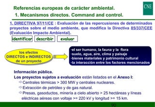 Referencias europeas de carácter ambiental. 
1. Mecanismos directos. Command and control. 
1. DIRECTIVA 97/11/CE : Evaluación de las repercusiones de determinados 
proyectos sobre el medio ambiente, que modifica la Directiva 85/337/CEE 
(Evaluación Impacto Ambiental). 
iiddeennttiiffiiccaarr ddeessccrriibbiirr eevvaalluuaarr 
los efectos 
DIRECTOS e INDIRECTOS 
de un proyecto 
 Información pública. 
 Los proyectos sujetos a evaluación están listados en el Anexo I: 
Centrales térmicas  300 MW y centrales nucleares. 
Extracción de petróleo y de gas natural. 
Presas, gasoductos, minería a cielo abierto  25 hectáreas y líneas 
eléctricas aéreas con voltaje = 220 kV y longitud = 15 km. 
90 
los efectos 
DIRECTOS e INDIRECTOS 
de un proyecto 
-el ser humano, la fauna y la flora 
-suelo, agua, aire, clima y paisaje 
-bienes materiales y patrimonio cultural 
-la interacción entre los factores mencionados 
 