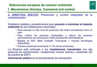 Referencias europeas de carácter ambiental. 
1. Mecanismos directos. Command and control. 
4. DIRECTIVA 96/61/CE: Prevención y control integrados de la 
contaminación. 
 Establece medidas y procedimientos para prevenir o minimizar el impacto 
ambiental de las instalaciones industriales. 
Para lacanzar un alto nivel de protección del medio considerado como un 
todo 
Para unificar los permisos ambientales y reducir los procesos 
administrativos de autorización (Total coordinación administrativa) 
Basada en BAT (Best Available Techniques = mejores tecnologías 
disponibles) 
Cambio sustancial (incremento = 5% de las emisiones). 
 La Directiva está enfocada a las instalaciones industriales con alto 
potencial de contaminación: instalaciones nuevas (ahora) y existentes (30 
de octubre de 2007). 
 Información pública en el procedimiento de autorización. 
93 
 