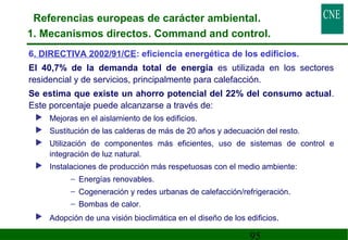 Referencias europeas de carácter ambiental. 
1. Mecanismos directos. Command and control. 
6. DIRECTIVA 2002/91/CE: eficiencia energética de los edificios. 
 El 40,7% de la demanda total de energía es utilizada en los sectores 
residencial y de servicios, principalmente para calefacción. 
 Se estima que existe un ahorro potencial del 22% del consumo actual. 
Este porcentaje puede alcanzarse a través de: 
 Mejoras en el aislamiento de los edificios. 
 Sustitución de las calderas de más de 20 años y adecuación del resto. 
 Utilización de componentes más eficientes, uso de sistemas de control e 
95 
integración de luz natural. 
 Instalaciones de producción más respetuosas con el medio ambiente: 
– Energías renovables. 
– Cogeneración y redes urbanas de calefacción/refrigeración. 
– Bombas de calor. 
 Adopción de una visión bioclimática en el diseño de los edificios. 
 