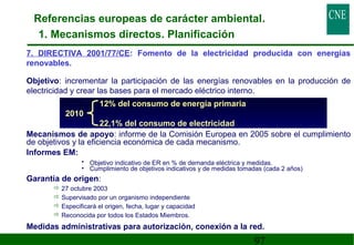 Referencias europeas de carácter ambiental. 
1. Mecanismos directos. Planificación 
7. DIRECTIVA 2001/77/CE: Fomento de la electricidad producida con energías 
renovables. 
 Objetivo: incrementar la participación de las energías renovables en la producción de 
electricidad y crear las bases para el mercado eléctrico interno. 
12% del consumo de energía primaria 
2010 
22,1% del consumo de electricidad 
 Mecanismos de apoyo: informe de la Comisión Europea en 2005 sobre el cumplimiento 
97 
de objetivos y la eficiencia económica de cada mecanismo. 
 Informes EM: 
• Objetivo indicativo de ER en % de demanda eléctrica y medidas. 
• Cumplimiento de objetivos indicativos y de medidas tomadas (cada 2 años) 
 Garantía de origen: 
27 octubre 2003 
Supervisado por un organismo independiente 
Especificará el origen, fecha, lugar y capacidad 
Reconocida por todos los Estados Miembros. 
 Medidas administrativas para autorización, conexión a la red. 
 