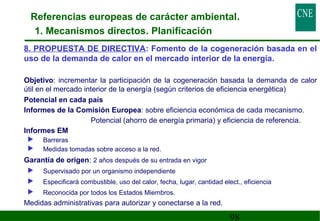 Referencias europeas de carácter ambiental. 
1. Mecanismos directos. Planificación 
8. PROPUESTA DE DIRECTIVA: Fomento de la cogeneración basada en el 
uso de la demanda de calor en el mercado interior de la energía. 
 Objetivo: incrementar la participación de la cogeneración basada la demanda de calor 
útil en el mercado interior de la energía (según criterios de eficiencia energética) 
 Potencial en cada país 
 Informes de la Comisión Europea: sobre eficiencia económica de cada mecanismo. 
Potencial (ahorro de energía primaria) y eficiencia de referencia. 
98 
 Informes EM 
 Barreras 
 Medidas tomadas sobre acceso a la red. 
 Garantía de origen: 2 años después de su entrada en vigor 
 Supervisado por un organismo independiente 
 Especificará combustible, uso del calor, fecha, lugar, cantidad elect., eficiencia 
 Reconocida por todos los Estados Miembros. 
 Medidas administrativas para autorizar y conectarse a la red. 
 