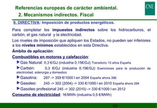 Referencias europeas de carácter ambiental. 
2. Mecanismos indirectos. Fiscal 
9. DIRECTIVA: Imposición de productos energéticos. 
 Para completar los impuestos indirectos sobre los hidrocarburos, el 
carbón, el gas natural y la electricidad. 
 Los niveles de imposición que apliquen los Estados, no pueden ser inferiores 
a los niveles mínimos establecidos en esta Directiva. 
 Ámbito de aplicación: 
 Combustibles en motores y calefacción: 
Gas Natural: 0,3 €/GJ (industria 0,15€/GJ) Transitorio 10 años España 
Carbón: 0,3 €/GJ (industria 0,15€/GJ) Exenciones para la producción de 
electricidad, siderurgia y domestico 
Gasolina: 287 - 359 €/1000 l en 2004 España ahora 396 
Gasoleo: 245 - 302 (2004) - 330 €/1000 l en 2010 España ahora 294 
Gasoleo profesional 245 - 302 (2010) - 330 €/1000 l en 2012 
99 
 Consumo de electricidad: 1€/MWh (industria 0,5 €/MWh) 
 