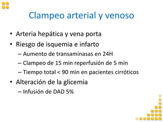 Clampeo arterial y venoso
• Arteria hepática y vena porta
• Riesgo de isquemia e infarto
– Aumento de transaminasas en 24H
– Clampeo de 15 min reperfusión de 5 min
– Tiempo total < 90 min en pacientes cirróticos
• Alteración de la glicemia
– Infusión de DAD 5%
 