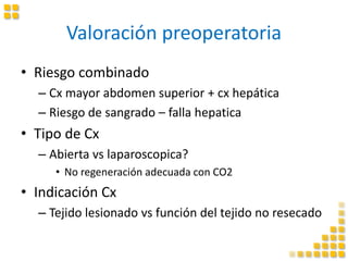 Valoración preoperatoria
• Riesgo combinado
– Cx mayor abdomen superior + cx hepática
– Riesgo de sangrado – falla hepatica
• Tipo de Cx
– Abierta vs laparoscopica?
• No regeneración adecuada con CO2
• Indicación Cx
– Tejido lesionado vs función del tejido no resecado
 