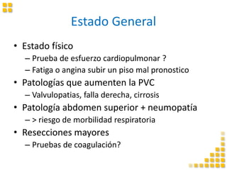 Estado General
• Estado físico
– Prueba de esfuerzo cardiopulmonar ?
– Fatiga o angina subir un piso mal pronostico
• Patologías que aumenten la PVC
– Valvulopatias, falla derecha, cirrosis
• Patología abdomen superior + neumopatía
– > riesgo de morbilidad respiratoria
• Resecciones mayores
– Pruebas de coagulación?
 