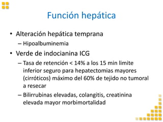 Función hepática
• Alteración hepática temprana
– Hipoalbuminemia
• Verde de indocianina ICG
– Tasa de retención < 14% a los 15 min limite
inferior seguro para hepatectomias mayores
(cirróticos) máximo del 60% de tejido no tumoral
a resecar
– Bilirrubinas elevadas, colangitis, creatinina
elevada mayor morbimortalidad
 