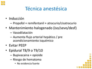 Técnica anestésica
• Inducción
– Propofol + remifentanil + atracurio/cisatracurio
• Mantenimiento halogenado (iso/sevo/desf)
– Vasodilatación
– Aumenta flujo arterial hepático / pre
acondicionamiento isquémico
• Evitar PEEP
• Epidural T8/9 o T9/10
– Bupivacaina + opioide
– Riesgo de hematoma
• No evidencia fuerte
 