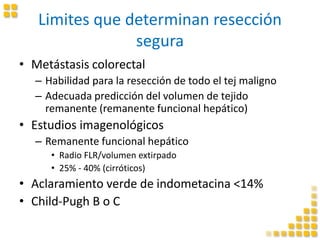 Limites que determinan resección
segura
• Metástasis colorectal
– Habilidad para la resección de todo el tej maligno
– Adecuada predicción del volumen de tejido
remanente (remanente funcional hepático)
• Estudios imagenológicos
– Remanente funcional hepático
• Radio FLR/volumen extirpado
• 25% - 40% (cirróticos)
• Aclaramiento verde de indometacina <14%
• Child-Pugh B o C
 