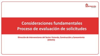Consideraciones fundamentales
Proceso de evaluación de solicitudes
Dirección de Intervenciones del Sector Vivienda, Construcción y Saneamiento
(DISVCS)
 