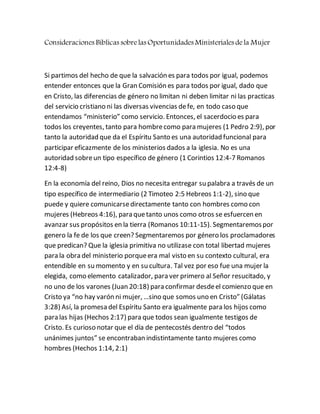 Consideraciones Bíblicas sobrelas Oportunidades Ministeriales dela Mujer
Si partimos del hecho de que la salvación es para todos por igual, podemos
entender entonces que la Gran Comisión es para todos por igual, dado que
en Cristo, las diferencias de género no limitan ni deben limitar ni las practicas
del servicio cristiano ni las diversas vivencias defe, en todo caso que
entendamos “ministerio” como servicio. Entonces, el sacerdocio es para
todos los creyentes, tanto para hombrecomo para mujeres (1 Pedro 2:9), por
tanto la autoridad que da el Espíritu Santo es una autoridad funcional para
participar eficazmente de los ministerios dados a la iglesia. No es una
autoridad sobreun tipo específico de género (1 Corintios 12:4-7 Romanos
12:4-8)
En la economía del reino, Dios no necesita entregar su palabra a través de un
tipo específico de intermediario (2 Timoteo 2:5 Hebreos 1:1-2), sino que
puede y quiere comunicarsedirectamente tanto con hombres como con
mujeres (Hebreos 4:16), para quetanto unos como otros se esfuercen en
avanzar sus propósitos en la tierra (Romanos 10:11-15). Segmentaremospor
genero la fe de los que creen? Segmentaremos por género los proclamadores
que predican? Que la iglesia primitiva no utilizase con total libertad mujeres
para la obra del ministerio porqueera mal visto en su contexto cultural, era
entendible en su momento y en su cultura. Tal vez por eso fue una mujer la
elegida, como elemento catalizador, para ver primero al Señor resucitado, y
no uno de los varones (Juan 20:18) para confirmar desdeel comienzo que en
Cristo ya “no hay varón ni mujer, …sino que somos uno en Cristo” (Gálatas
3:28) Así, la promesa del Espíritu Santo era igualmente para los hijos como
para las hijas (Hechos 2:17) para que todos sean igualmente testigos de
Cristo. Es curioso notar que el día de pentecostés dentro del “todos
unánimes juntos” se encontraban indistintamente tanto mujeres como
hombres (Hechos 1:14, 2:1)
 