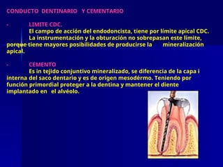 CONDUCTO DENTINARIO Y CEMENTARIO
- LIMITE CDC.
El campo de acción del endodoncista, tiene por límite apical CDC.
La instrumentación y la obturación no sobrepasan este límite,
porque tiene mayores posibilidades de producirse la mineralización
apical.
- CEMENTO
Es in tejido conjuntivo mineralizado, se diferencia de la capa i
interna del saco dentario y es de origen mesodérmo. Teniendo por
función primordial proteger a la dentina y mantener el diente
implantado en el alvéolo.
 