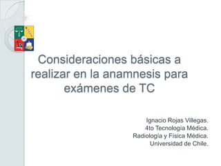 Consideraciones básicas a
realizar en la anamnesis para
       exámenes de TC

                      Ignacio Rojas Villegas.
                      4to Tecnología Médica.
                  Radiología y Física Médica.
                        Universidad de Chile.
 