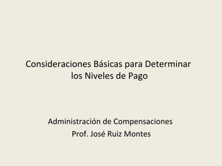 Consideraciones Básicas para Determinar
           los Niveles de Pago



     Administración de Compensaciones
          Prof. José Ruiz Montes
 
