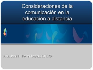 Consideraciones de la comunicación en la educación a distancia Prof. José R. Ferrer López, Ed.D.©  