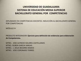 UNIVERSIDAD DE GUADALAJARA
           SISTEMA DE EDUCACIÓN MEDIA SUPERIOR
          BACHILLERATO GENERAL POR COMPETENCIAS

DIPLOMADO EN COMPETENCIAS DOCENTES: INDUCCIÓN AL BACHILLERATO GENERAL
POR COMPETENCIAS

MÓDULO IV


PRODUCTO INTEGRADOR: Ejercicio para definición de evidencias para elaboración
de Competencias.

MTRO.: JOSE ALFREDO SOLARES CASTELLANOS
MTRO.: RUBEN GARCIA VARGAS
MTRO.: J. JESUS BECERRA RAMOS
MTRO.: JOSE CORONADO TORRES
 