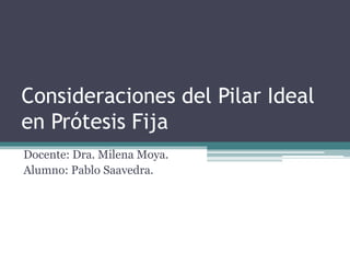 Consideraciones del Pilar Ideal 
en Prótesis Fija 
Docente: Dra. Milena Moya. 
Alumno: Pablo Saavedra. 
 