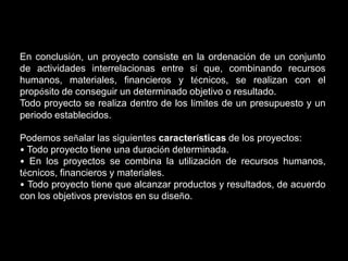 En conclusión, un proyecto consiste en la ordenación de un conjunto
de actividades interrelacionas entre sí que, combinando recursos
humanos, materiales, financieros y técnicos, se realizan con el
propósito de conseguir un determinado objetivo o resultado.
Todo proyecto se realiza dentro de los límites de un presupuesto y un
periodo establecidos.

Podemos señalar las siguientes características de los proyectos:
• Todo proyecto tiene una duración determinada.
• En los proyectos se combina la utilización de recursos humanos,
técnicos, financieros y materiales.
• Todo proyecto tiene que alcanzar productos y resultados, de acuerdo
con los objetivos previstos en su diseño.
 
