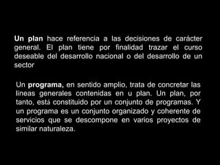 Un plan hace referencia a las decisiones de carácter
general. El plan tiene por finalidad trazar el curso
deseable del desarrollo nacional o del desarrollo de un
sector

Un programa, en sentido amplio, trata de concretar las
líneas generales contenidas en u plan. Un plan, por
tanto, está constituido por un conjunto de programas. Y
un programa es un conjunto organizado y coherente de
servicios que se descompone en varios proyectos de
similar naturaleza.
 