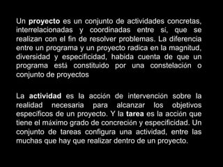 Un proyecto es un conjunto de actividades concretas,
interrelacionadas y coordinadas entre sí, que se
realizan con el fin de resolver problemas. La diferencia
entre un programa y un proyecto radica en la magnitud,
diversidad y especificidad, habida cuenta de que un
programa está constituido por una constelación o
conjunto de proyectos

La actividad es la acción de intervención sobre la
realidad necesaria para alcanzar los objetivos
específicos de un proyecto. Y la tarea es la acción que
tiene el máximo grado de concreción y especificidad. Un
conjunto de tareas configura una actividad, entre las
muchas que hay que realizar dentro de un proyecto.
 