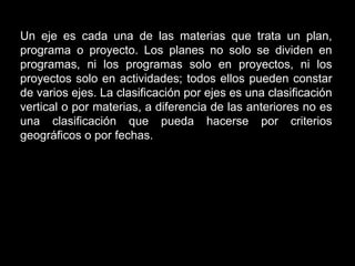 Un eje es cada una de las materias que trata un plan,
programa o proyecto. Los planes no solo se dividen en
programas, ni los programas solo en proyectos, ni los
proyectos solo en actividades; todos ellos pueden constar
de varios ejes. La clasificación por ejes es una clasificación
vertical o por materias, a diferencia de las anteriores no es
una clasificación que pueda hacerse por criterios
geográficos o por fechas.
 