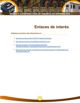 Enlaces de interés
Podemos encontrar más información en:


   http://www.scribd.com/doc/16155171/tableros-electricos

   http://www.promelsa.com.pe/tableros-distribucion.htm

   http://ses.dnsalias.com/remotos/Electricidad%20-
    %20SES/contenidos_electricidad/Unidad1swf/ContenidoUnidad1.html

   http://docencia.udea.edu.co/ingenieria/circuitosII/docs/Dise%F1o%20Instalaciones
    %20residenciales.pdf




                                        10
 