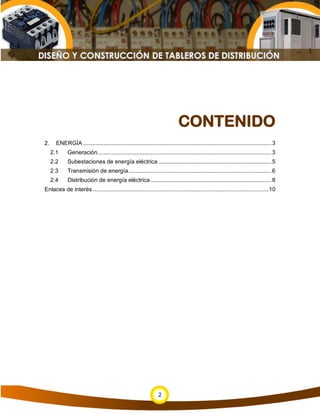 CONTENIDO
2.     ENERGÍA ........................................................................................................................ 3
     2.1     Generación............................................................................................................... 3
     2.2     Subestaciones de energía eléctrica ........................................................................ 5
     2.3     Transmisión de energía ........................................................................................... 6
     2.4     Distribución de energía eléctrica ............................................................................. 8
Enlaces de interés ................................................................................................................ 10




                                                                   2
 