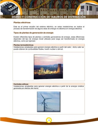 Plantas eléctricas

Este es el primer escalón del sistema eléctrico, en estas instalaciones se realiza el
proceso de transformación de alguna clase de energía no eléctrica en energía eléctrica.

Tipos de plantas de generación de energía

Existen diferentes tipos de plantas o centrales generadoras de energía, estas diferencias
dependen del tipo de energía inicial utilizada para luego ser transformada en energía
eléctrica, como por ejemplo:

Plantas termoeléctricas
Instalaciones empleadas para generar energía eléctrica a partir del calor; dicho calor se
puede obtener de combustibles fósiles, fusión nuclear o del sol.




Centrales eólicas:
Instalaciones empleadas para generar energía eléctrica a partir de la energía cinética
generada por efectos del viento.




                                            4
 