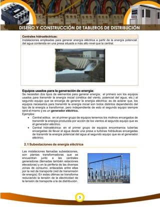 Centrales hidroeléctricas:
Instalaciones empleadas para generar energía eléctrica a partir de la energía potencial
del agua contenida en una presa situada a más alto nivel que la central.




Equipos usados para la generación de energía:
Se necesitan dos tipos de elementos para generar energía; el primero son los equipos
usados para transmitir la energía inicial (cinética del viento, potencial del agua, etc.) al
segundo equipo que se encarga de generar la energía eléctrica; es de aclarar que, los
equipos necesarios para transmitir la energía inicial son todos distintos dependiendo del
tipo de la energía a transformar, pero independiente de esto el segundo equipo siempre
será el mismo y es un generador eléctrico.
Ejemplos:
     • Central eólica; en el primer grupo de equipos tenemos los molinos encargados de
        transmitir la energía producida por acción de los vientos al segundo equipo que es
        el generador eléctrico.
     • Central hidroeléctrica: en el primer grupo de equipos encontramos tuberías
        encargadas de llevar el agua desde una presa a turbinas hidráulicas encargadas
        de transmitir la energía potencial del agua al segundo equipo que es el generador
        eléctrico.

 2.1 Subestaciones de energía eléctrica

Las instalaciones llamadas subestaciones,
son plantas transformadoras que se
encuentran      junto   a     las   centrales
generadoras (llamadas también estaciones
elevadoras) y en la periferia de las diversas
zonas de consumo, enlazadas entre ellas
por la red de transporte (red de transmisión
de energía). En estas últimas se transforma
reduciendo la tensión de la electricidad de
la tensión de transporte a la de distribución.




                                                 5
 