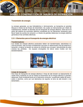 Transmisión de energía:


La energía generada, ya sea hidroeléctrica o térmicamente, se transporta en grandes
bloques a través de las líneas de transmisión, las cuales se interconectan por medio de
subestaciones; también es llamada red de transporte de energía eléctrica. Esta red es la
parte del sistema de suministro eléctrico constituida por los elementos necesarios para
llevar hasta los puntos de consumo y a través de grandes distancias la energía eléctrica
generada en las centrales eléctricas.

2.3.1. Elementos para el transporte de energía eléctrica:

Transformadores:
Los niveles de energía eléctrica producidos deben ser transformados, elevándose su
nivel de tensión, esto se hace considerando que para un determinado nivel de potencia a
transmitir, al elevar la tensión se reduce la corriente que circulará, reduciéndose de esta
manera las pérdidas; los equipos encargados de elevar estos niveles son los
transformadores.




Líneas de transporte:
Una línea de transporte de energía eléctrica o línea de alta tensión es básicamente el
medio físico mediante el cual se realiza la transmisión de la energía eléctrica a grandes
distancias. Está constituida tanto por el elemento conductor, usualmente cables de acero,
cobre o aluminio, como por sus elementos de soporte, la torre de alta tensión o de
transmisión.




                                             6
 