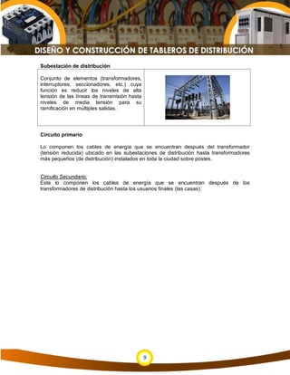 Subestación de distribución

Conjunto de elementos (transformadores,
interruptores, seccionadores, etc.) cuya
función es reducir los niveles de alta
tensión de las líneas de transmisión hasta
niveles de media tensión para su
ramificación en múltiples salidas.




Circuito primario

Lo componen los cables de energía que se encuentran después del transformador
(tensión reducida) ubicado en las subestaciones de distribución hasta transformadores
más pequeños (de distribución) instalados en toda la ciudad sobre postes.


Circuito Secundario:
Este lo componen los cables de energía que se encuentran después de los
transformadores de distribución hasta los usuarios finales (las casas).




                                             9
 