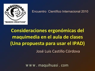 Consideraciones ergonómicas del maquimedia en el aula de clases (Una propuesta para usar el IPAD) José Luis Castillo Córdova w w w  . maquihuasi . com Encuentro  Científico Internacional 2010 
