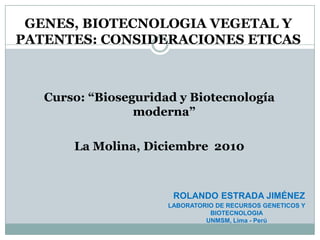 GENES, BIOTECNOLOGIA VEGETAL Y PATENTES: CONSIDERACIONES ETICAS Curso: “Bioseguridad y Biotecnología moderna” La Molina, Diciembre  2010 ROLANDOESTRADA JIMÉNEZ LABORATORIO DE RECURSOS GENETICOS Y BIOTECNOLOGIA UNMSM, Lima - Perú 