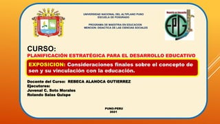 UNIVERSIDAD NACIONAL DEL ALTIPLANO PUNO
ESCUELA DE POSGRADO
PROGRAMA DE MAESTRIA EN EDUCACION
MENCION: DIDACTICA DE LAS CIENCIAS SOCIALES
CURSO:
PLANIFICACIÓN ESTRATÉGICA PARA EL DESARROLLO EDUCATIVO
Docente del Curso: REBECA ALANOCA GUTIERREZ
Ejecutores:
Juvenal C. Soto Morales
Rolando Salas Quispe
PUNO-PERU
2021
EXPOSICION: Consideraciones finales sobre el concepto de
sen y su vinculación con la educación.
 