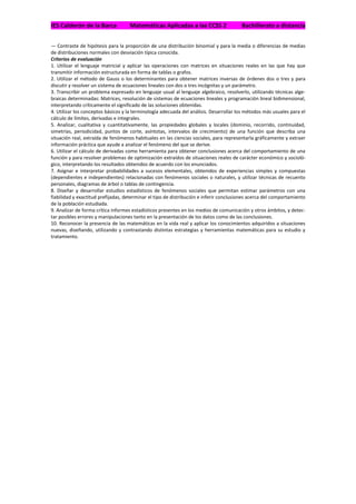 IES Calderón de la Barca            Matemáticas Aplicadas a las CCSS 2                  Bachillerato a distancia


— Contraste de hipótesis para la proporción de una distribución binomial y para la media o diferencias de medias
de distribuciones normales con desviación típica conocida.
Criterios de evaluación
1. Utilizar el lenguaje matricial y aplicar las operaciones con matrices en situaciones reales en las que hay que
transmitir información estructurada en forma de tablas o grafos.
2. Utilizar el método de Gauss o los determinantes para obtener matrices inversas de órdenes dos o tres y para
discutir y resolver un sistema de ecuaciones lineales con dos o tres incógnitas y un parámetro.
3. Transcribir un problema expresado en lenguaje usual al lenguaje algebraico, resolverlo, utilizando técnicas alge-
braicas determinadas: Matrices, resolución de sistemas de ecuaciones lineales y programación lineal bidimensional,
interpretando críticamente el significado de las soluciones obtenidas.
4. Utilizar los conceptos básicos y la terminología adecuada del análisis. Desarrollar los métodos más usuales para el
cálculo de límites, derivadas e integrales.
5. Analizar, cualitativa y cuantitativamente, las propiedades globales y locales (dominio, recorrido, continuidad,
simetrías, periodicidad, puntos de corte, asíntotas, intervalos de crecimiento) de una función que describa una
situación real, extraída de fenómenos habituales en las ciencias sociales, para representarla gráficamente y extraer
información práctica que ayude a analizar el fenómeno del que se derive.
6. Utilizar el cálculo de derivadas como herramienta para obtener conclusiones acerca del comportamiento de una
función y para resolver problemas de optimización extraídos de situaciones reales de carácter económico y socioló-
gico, interpretando los resultados obtenidos de acuerdo con los enunciados.
7. Asignar e interpretar probabilidades a sucesos elementales, obtenidos de experiencias simples y compuestas
(dependientes e independientes) relacionadas con fenómenos sociales o naturales, y utilizar técnicas de recuento
personales, diagramas de árbol o tablas de contingencia.
8. Diseñar y desarrollar estudios estadísticos de fenómenos sociales que permitan estimar parámetros con una
fiabilidad y exactitud prefijadas, determinar el tipo de distribución e inferir conclusiones acerca del comportamiento
de la población estudiada.
9. Analizar de forma crítica informes estadísticos presentes en los medios de comunicación y otros ámbitos, y detec-
tar posibles errores y manipulaciones tanto en la presentación de los datos como de las conclusiones.
10. Reconocer la presencia de las matemáticas en la vida real y aplicar los conocimientos adquiridos a situaciones
nuevas, diseñando, utilizando y contrastando distintas estrategias y herramientas matemáticas para su estudio y
tratamiento.
 