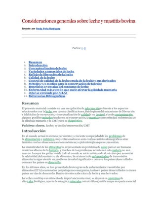 Consideracionesgeneralessobre lechey mastitisbovina
Enviado por Fredy Peña Rodríguez
Partes: 1, 2
1. Resumen
2. Introducción
3. Conceptualización de leche
4. Variedades comerciales de leche
5. Reflejo de liberación de la leche
6. Calidad de la leche
7. Control de calidad de la leche cruda de la leche y sus derivados
8. Métodos y/o medios para la conservación de la leche
9. Beneficios o ventajas del consumo de leche
10. Enfermedad más común que suele afectar la glándula mamaria
11. ¿Qué se entiende por SILA?
12. Referencias Bibliográficas
Resumen
El presente material consiste en una recopilaciónde información referente a los aspectos
relacionadoscon la leche, sus tipos o clasificaciones, fisiologismo delmecanismo de liberación
e inhibición de su eyección, conceptualizaciónde calidad y su control, víasde contaminación,
algunos posibles métodos usados en su conservación, la mastitis como principal enfermedadde
la glándula mamaria y la CMT para su diagnóstico.
Palabras claves. Leche/ eyección/conservación/CMT
Introducción
En el mundo actual existe una persistente y creciente complejidadde los problemas de
la alimentación y nutrición, muy relacionadosno solo conlos cambios demográficossino
también conlas situacionessocioeconómicasy epidemiológicasque se presentan.
La insalubridad de los alimentos ha representado un problema de salud para el ser humano
desde los alboresde la historia, y muchos de los problemas actuales en esta materia no son
nuevos. Aunque los gobiernosde todo el mundo se están esforzando al máximo por aumentar
la salubridad del suministro de alimentos, la existenciade enfermedades de transmisión
alimentaria sigue siendo un problema de salud significativo tanto en los países desarrollados
como en los países en desarrollo.
En los últimos años, se han presentado brotesgravesde enfermedades trasmitidas por
alimentos (ETA)ocasionados por patógenos emergentes, tanto en países desarrolladoscomo en
países en víasde desarrollo. Dentro de estos cabe citar a la leche y sus derivados.
La leche constituye un alimento de importanciauniversal, su riqueza en proteínas de
alto valor biológico, aporte de energía y minerales osteotróficosjustificanque sea parte esencial
 