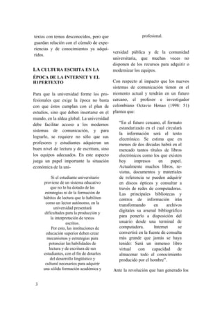 3
textos con temas desconocidos, pero que
guardan relación con el cúmulo de expe-
riencias y de conocimientos ya adqui-
ridos.
LA CULTURA ESCRITA EN LA
ÉPOCA DE LA INTERNET Y EL
H1PERTEXTO
Para que la universidad forme los pro-
fesionales que exige la época no basta
con que éstos cumplan con el plan de
estudios, sino que deben insertarse en el
mundo, en la aldea global. La universidad
debe facilitar acceso a los modernos
sistemas de comunicación, y para
lograrlo, se requiere no sólo que sus
profesores y estudiantes adquieran un
buen nivel de lectura y de escritura, sino
los equipos adecuados. En este aspecto
juega un papel importante la situación
económica de la uni-
Si el estudiante universitario
proviene de un sistema educativo
que no lo ha dotado de las
estrategias ni de la formación de
hábitos de lectura que lo habiliten
como un lector autónomo, en la
universidad presentará
dificultades para la producción y
la interpretación de textos
escritos.
Por esto, las instituciones de
educación superior deben crear
mecanismos y estrategias para
potenciar las habilidades de
lectura y de escritura de sus
estudiantes, con el fin de dotarlos
del desarrollo lingüístico y
cultural necesarios para adquirir
una sólida formación académica y
profesional.
versidad pública y de la comunidad
universitaria, que muchas veces no
disponen de los recursos para adquirir o
modernizar los equipos.
Con respecto al impacto que los nuevos
sistemas de comunicación tienen en el
momento actual y tendrán en un futuro
cercano, el profesor e investigador
colombiano Octavio Henao (1998: 51)
plantea que:
“En el futuro cercano, el formato
estandarizado en el cual circulará
la información será el texto
electrónico. Se estima que en
menos de dos décadas habrá en el
mercado tantos títulos de libros
electrónicos como los que existen
hoy impresos en papel.
Actualmente muchos libros, re-
vistas, documentos y materiales
de referencia se pueden adquirir
en discos ópticos y consultar a
través de redes de computadoras.
Las principales bibliotecas y
centros de información irán
transformando en archivos
digitales su arsenal bibliográfico
para ponerlo a disposición del
usuario desde una terminal de
computadora. Internet se
convertirá en la fuente de consulta
más grande que jamás se haya
tenido: Será un inmenso libro
virtual con capacidad de
almacenar todo el conocimiento
producido por el hombre”.
Ante la revolución que han generado los
 
