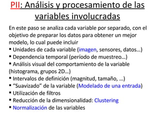 PII : Análisis y procesamiento de las variables involucradas                                                           En este paso se analiza cada variable por separado, con el objetivo de preparar los datos para obtener un mejor modelo, lo cual puede incluir Unidades de cada variable ( imagen , sensores, datos…) Dependencia temporal (período de muestreo…) Análisis visual del comportamiento de la variable (histograma, grupos 2D…) Intervalos de definición (magnitud, tamaño, …) “ Suavizado” de la variable ( Modelado de una entrada ) Utilización de filtros Reducción de la dimensionalidad:  Clustering Normalización  de las variables 