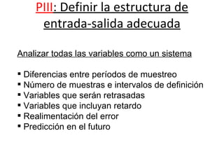 PIII : Definir la estructura de entrada-salida adecuada                                                           Analizar todas las variables como un sistema Diferencias entre períodos de muestreo Número de muestras e intervalos de definición Variables que serán retrasadas Variables que incluyan retardo Realimentación del error Predicción en el futuro 
