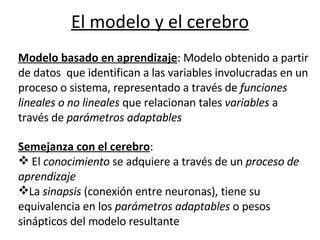 El modelo y el cerebro                                                           Modelo basado en aprendizaje : Modelo obtenido a partir de datos  que identifican a las variables involucradas en un proceso o sistema, representado a través de  funciones lineales o no lineales  que relacionan tales  variables  a través de  parámetros adaptables Semejanza con el cerebro :  El  conocimiento  se adquiere a través de un  proceso de aprendizaje La  sinapsis  (conexión entre neuronas), tiene su equivalencia en los  parámetros adaptables  o pesos sinápticos del modelo resultante    
