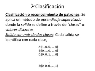 Clasificación                                                           Clasificación o reconocimiento de patrones : Se aplica un método de  aprendizaje supervisado  donde la  salida  se define a través de “ clases ”   o  valores discretos Salida con más de dos clases : Cada salida se identifica con cada clase, A:[1, 0, 0,…..,0] B:[0, 1, 0,…..,0] C:[0, 0, 1,…..,0] . . Z:[0, 0, 0,…..,1] 
