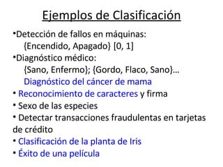 Ejemplos de Clasificación                                                           Detección de fallos en máquinas: {Encendido, Apagado}   [0, 1] Diagnóstico médico:  {Sano, Enfermo}; {Gordo, Flaco, Sano}… Diagnóstico del cáncer de mama Reconocimiento de caracteres  y firma Sexo de las especies Detectar transacciones fraudulentas en tarjetas de crédito Clasificación de la planta de Iris Éxito de una película  