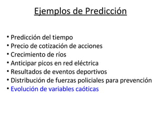 Ejemplos de Predicción                                                           Predicción del tiempo Precio de cotización de acciones Crecimiento de ríos Anticipar picos en red eléctrica Resultados de eventos deportivos Distribución de fuerzas policiales para prevención Evolución de variables caóticas 