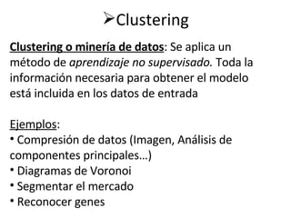 Clustering                                                           Clustering o minería de datos : Se aplica un método de  aprendizaje no supervisado.  Toda la información necesaria para obtener el modelo está incluida en los datos de entrada Ejemplos : Compresión de datos (Imagen, Análisis de componentes principales…) Diagramas de Voronoi Segmentar el mercado Reconocer genes 
