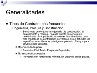 Generalidades Tipos de Contrato más frecuentes Ingeniería, Procura y Construcción Se contrata en conjunto la ingeniería , la construcción, el equipamiento y montaje, hasta la puesta en servicio de determinada obra, pudiendo incluirse el financiamiento, para esta modalidad de contratación es vital que estén definidas las especificaciones técnicas que rigen el proyecto. Riesgos para el Contratista son altos. Recomendado para Proyectos Fast Track. Proyectos Especiales. No recomendado para Proyectos con rentabilidad mínima, sin urgencia en los plazos. 
