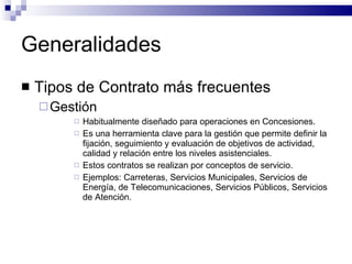 Generalidades Tipos de Contrato más frecuentes Gestión Habitualmente diseñado para operaciones en Concesiones. Es una herramienta clave para la gestión que permite definir la fijación, seguimiento y evaluación de objetivos de actividad, calidad y relación entre los niveles asistenciales. Estos contratos se realizan por conceptos de servicio. Ejemplos: Carreteras, Servicios Municipales, Servicios de Energía, de Telecomunicaciones, Servicios Públicos, Servicios de Atención. 