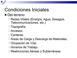 Condiciones Iniciales Del terreno Redes Vitales (Energía, Agua, Desagüe, Telecomunicaciones, etc.) Topografía. Accesos. Canteras. Áreas de Carga y Descarga de Materiales. Ocupación de Vías. Horarios de Trabajo. Restricciones Aéreas o Subterráneas 