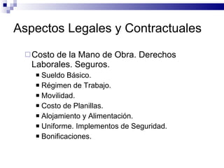 Aspectos Legales y Contractuales Costo de la Mano de Obra. Derechos Laborales. Seguros. Sueldo Básico. Régimen de Trabajo. Movilidad. Costo de Planillas. Alojamiento y Alimentación. Uniforme. Implementos de Seguridad. Bonificaciones. 
