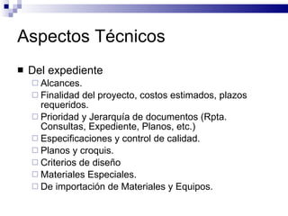 Aspectos Técnicos Del expediente Alcances. Finalidad del proyecto, costos estimados, plazos requeridos. Prioridad y Jerarquía de documentos (Rpta. Consultas, Expediente, Planos, etc.) Especificaciones y control de calidad. Planos y croquis. Criterios de diseño Materiales Especiales. De importación de Materiales y Equipos. 