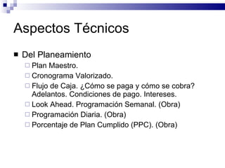 Aspectos Técnicos Del Planeamiento Plan Maestro. Cronograma Valorizado. Flujo de Caja. ¿Cómo se paga y cómo se cobra? Adelantos. Condiciones de pago. Intereses. Look Ahead. Programación Semanal. (Obra) Programación Diaria. (Obra) Porcentaje de Plan Cumplido (PPC). (Obra) 